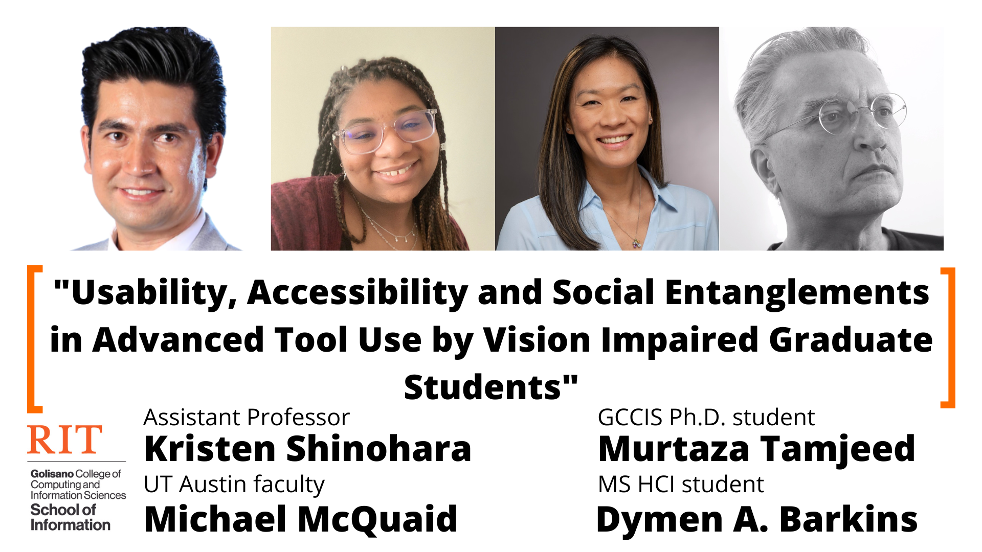 Headshots of researchers from left to right: Murtaza Tamjeed, Dymen A. Barkins, Kristen Shinohara, and Michael McQuaid. The title is below headshots, “Usability, Accessibility and Social Entanglements in Advanced Tool Use by Vision Impaired Graduate Students” and then the names of the researchers are listed: Assistant Professor Kristen Shinohara, UT Austin faculty Michael McQuaid, GCCIS Ph.D. Student Murtaza Tamjeed, and MS HCI student Dymen A Barkins.